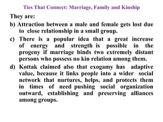 Ties That Connect: Marriage, Family and Kinship
They are:
b) Attraction between a male and female gets lost due
to close relationship in a small group.
c) There is a popular idea that a great increase
of energy and strength is possible in the
progeny if marriage binds two extremely distant
persons who possess no kin relation among them.
d) Kottak claimed also that exogamy has adaptive
value, because it links people into a wider social
network that nurtures, helps, and protects them
in times of need pushing social organization
outward, establishing and preserving alliances
among groups.
 