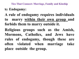 Ties That Connect: Marriage, Family and Kinship
b) Endogamy:
A rule of endogamy requires individuals
to marry within their own group and
forbids them to marry outside it.
Religious groups such as the Amish,
Mormons, Catholics, and Jews have
rules of endogamy, though these are
often violated when marriage take
place outside the group.
 