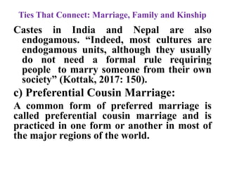 Ties That Connect: Marriage, Family and Kinship
Castes in India and Nepal are also
endogamous. “Indeed, most cultures are
endogamous units, although they usually
do not need a formal rule requiring
people to marry someone from their own
society” (Kottak, 2017: 150).
c) Preferential Cousin Marriage:
A common form of preferred marriage is
called preferential cousin marriage and is
practiced in one form or another in most of
the major regions of the world.
 