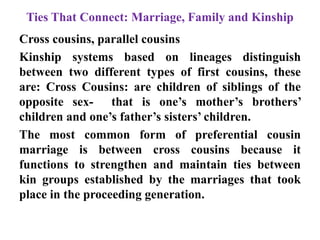 Ties That Connect: Marriage, Family and Kinship
Cross cousins, parallel cousins
Kinship systems based on lineages distinguish
between two different types of first cousins, these
are: Cross Cousins: are children of siblings of the
opposite sex- that is one‟s mother‟s brothers‟
children and one‟s father‟s sisters‟ children.
The most common form of preferential cousin
marriage is between cross cousins because it
functions to strengthen and maintain ties between
kin groups established by the marriages that took
place in the proceeding generation.
 