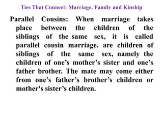 Ties That Connect: Marriage, Family and Kinship
Parallel Cousins: When marriage takes
place between the children of the
siblings of the same sex, it is called
parallel cousin marriage. are children of
siblings of the same sex, namely the
children of one‟s mother‟s sister and one‟s
father brother. The mate may come either
from one‟s father‟s brother‟s children or
mother's sister‟s children.
 
