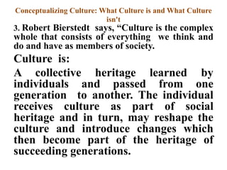 Conceptualizing Culture: What Culture is and What Culture
isn't
3. Robert Bierstedt says, “Culture is the complex
whole that consists of everything we think and
do and have as members of society.
Culture is:
A collective heritage learned by
individuals and passed from one
generation to another. The individual
receives culture as part of social
heritage and in turn, may reshape the
culture and introduce changes which
then become part of the heritage of
succeeding generations.
 