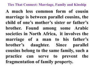 Ties That Connect: Marriage, Family and Kinship
A much less common form of cousin
marriage is between parallel cousins, the
child of one‟s mother‟s sister or father‟s
brother. Found among some Arabic
societies in North Africa, it involves the
marriage of a man to his father‟s
brother‟s daughter. Since parallel
cousins belong to the same family, such a
practice can serve to prevent the
fragmentation of family property.
 