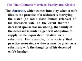 Ties That Connect: Marriage, Family and Kinship
The Sororate, which comes into play when a wife
dies, is the practice of a widower‟s marrying
the sister (or some close female relative) of
his deceased wife. In the event that the
deceased spouse has no sibling, the family of
the deceased is under a general obligation to
supply some equivalent relative as a
substitute. For example, in a society that
practice sororate, a widower may be given as a
substitute wife the daughter of his deceased
wife‟s brother.
 