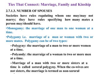 Ties That Connect: Marriage, Family and Kinship
2.7.1.3. NUMBER OF SPOUSES
Societies have rules regulating whom one may/may not
marry; they have rules specifying how many mates a
person may/should have.
•Monogamy: the marriage of one man to one woman at a
time.
•Polygamy i.e. marriage of a man or woman with two or
more mates. Polygamy can be of two types:
–Polygyny: the marriage of a man to two or more women
at a time.
–Polyandy: the marraige of a woman to two or more men
at a time.
–Marriage of a man with two or more sisters at a
time is called sororal polygyny. When the co-wives are
not sisters, the marriage is termed as non-sororal
 
