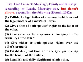 Ties That Connect: Marriage, Family and Kinship
According to Leach, Marriage can, but doesn't
always, accomplish the following (Kottak, 2002):
(1) Tallish the legal father of a woman's children and
the legal mother of a man's-children.
(2) Give either of both spouses' rights to the labor of
the other.
(3) Give either or both spouses a monopoly in the
sexuality of the other.
(4) Give either or both spouses rights over the
other's property
(5) Establish a joint fund of property a partnership
for the benefit of the children
(6) Establish a socially significant relationship.
 