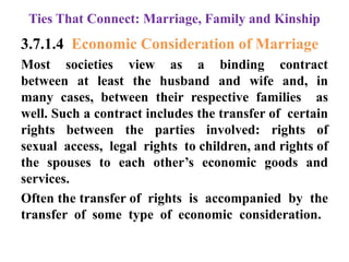 Ties That Connect: Marriage, Family and Kinship
3.7.1.4 Economic Consideration of Marriage
Most societies view as a binding contract
between at least the husband and wife and, in
many cases, between their respective families as
well. Such a contract includes the transfer of certain
rights between the parties involved: rights of
sexual access, legal rights to children, and rights of
the spouses to each other‟s economic goods and
services.
Often the transfer of rights is accompanied by the
transfer of some type of economic consideration.
 