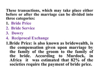 These transactions, which may take place either
before or after the marriage can be divided into
three categories:
1. Bride Price
2. Bride Service
3. Dowry
4. Reciprocal Exchange
1.Bride Price: is also known as bridewealth, is
the compensation given upon marriage by
the family of the groom to the family of
the bride. According to Murdock, in
Africa it was estimated that 82% of the
societies require the payment of bride price.
 