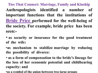 Ties That Connect: Marriage, Family and Kinship
Anthropologists identified a number of
important functions that the institutions of
Bride Price performed for the well-being of
the society. For example, bride price has been
seen:-
• as security or insurance for the good treatment
of the wife:
•as mechanism to stabilize marriage by reducing
the possibility of divorce:
• as a form of compensation to the bride‟s lineage for
the loss of her economic potential and childbearing
capacity: and
•as a symbol of the union between two large groups
 