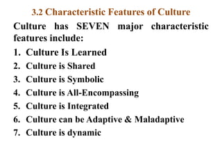 3.2 Characteristic Features of Culture
Culture has SEVEN major characteristic
features include:
1. Culture Is Learned
2. Culture is Shared
3. Culture is Symbolic
4. Culture is All-Encompassing
5. Culture is Integrated
6. Culture can be Adaptive & Maladaptive
7. Culture is dynamic
 