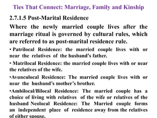 Ties That Connect: Marriage, Family and Kinship
2.7.1.5 Post-Marital Residence
Where the newly married couple lives after the
marriage ritual is governed by cultural rules, which
are referred to as post-marital residence rule.
• Patrilocal Residence: the married couple lives with or
near the relatives of the husband‟s father.
• Matrilocal Residence: the married couple lives with or near
the relatives of the wife.
•Avunculocal Residence: The married couple lives with or
near the husband‟s mother‟s brother.
•Ambilocal/Bilocal Residence: The married couple has a
choice of living with relatives of the wife or relatives of the
husband Neolocal Residence: The Married couple forms
an independent place of residence away from the relatives
of either spouse.
 