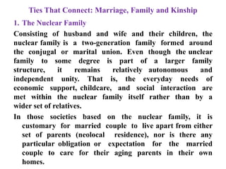 Ties That Connect: Marriage, Family and Kinship
1. The Nuclear Family
Consisting of husband and wife and their children, the
nuclear family is a two-generation family formed around
the conjugal or marital union. Even though the unclear
family to some degree is part of a larger family
structure, it remains relatively autonomous and
independent unity. That is, the everyday needs of
economic support, childcare, and social interaction are
met within the nuclear family itself rather than by a
wider set of relatives.
In those societies based on the nuclear family, it is
customary for married couple to live apart from either
set of parents (neolocal residence), nor is there any
particular obligation or expectation for the married
couple to care for their aging parents in their own
homes.
 