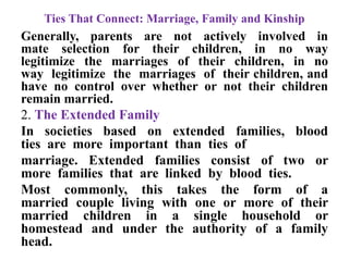 Ties That Connect: Marriage, Family and Kinship
Generally, parents are not actively involved in
mate selection for their children, in no way
legitimize the marriages of their children, in no
way legitimize the marriages of their children, and
have no control over whether or not their children
remain married.
2. The Extended Family
In societies based on extended families, blood
ties are more important than ties of
marriage. Extended families consist of two or
more families that are linked by blood ties.
Most commonly, this takes the form of a
married couple living with one or more of their
married children in a single household or
homestead and under the authority of a family
head.
 