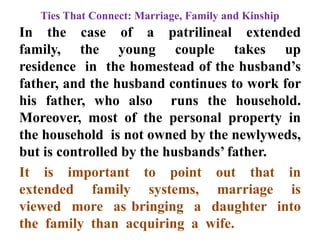 Ties That Connect: Marriage, Family and Kinship
In the case of a patrilineal extended
family, the young couple takes up
residence in the homestead of the husband‟s
father, and the husband continues to work for
his father, who also runs the household.
Moreover, most of the personal property in
the household is not owned by the newlyweds,
but is controlled by the husbands‟ father.
It is important to point out that in
extended family systems, marriage is
viewed more as bringing a daughter into
the family than acquiring a wife.
 
