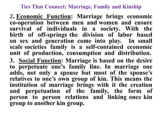 Ties That Connect: Marriage, Family and Kinship
2. Economic Function: Marriage brings economic
co-operation between men and women and ensure
survival of individuals in a society. With the
birth of off-springs the division of labor based
on sex and generation come into play. In small
scale societies family is a self-contained economic
unit of production, consumption and distribution.
3. Social Function: Marriage is based on the desire
to perpetuate one‟s family line. In marriage one
adds, not only a spouse but most of the spouse‟s
relatives to one‟s own group of kin. This means the
institution of marriage brings with it the creation
and perpetuation of the family, the form of
person to person relations and linking once kin
group to another kin group.
 