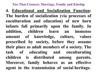 Ties That Connect: Marriage, Family and Kinship
4. Educational and Socialization Function:
The burden of socialization (via processes of
enculturation and education) of new born
infants fall primarily upon the family. In
addition, children learn an immense
amount of knowledge, culture, values
prescribed by society, before they assume
their place as adult members of a society. The
task of educating and enculturating
children is distributed among parents.
Moreover, family behaves as an effective
agent in the transmission of social heritage.
 