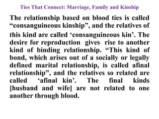 Ties That Connect: Marriage, Family and Kinship
The relationship based on blood ties is called
“consanguineous kinship”, and the relatives of
this kind are called „consanguineous kin‟. The
desire for reproduction gives rise to another
kind of binding relationship. “This kind of
bond, which arises out of a socially or legally
defined marital relationship, is called afinal
relationship”, and the relatives so related are
called „afinal kin‟. The final kinds
[husband and wife] are not related to one
another through blood.
 