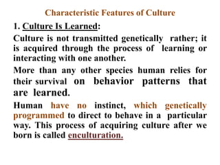 Characteristic Features of Culture
1. Culture Is Learned:
Culture is not transmitted genetically rather; it
is acquired through the process of learning or
interacting with one another.
More than any other species human relies for
their survival on behavior patterns that
are learned.
Human have no instinct, which genetically
programmed to direct to behave in a particular
way. This process of acquiring culture after we
born is called enculturation.
 
