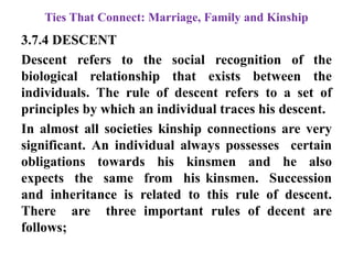 Ties That Connect: Marriage, Family and Kinship
3.7.4 DESCENT
Descent refers to the social recognition of the
biological relationship that exists between the
individuals. The rule of descent refers to a set of
principles by which an individual traces his descent.
In almost all societies kinship connections are very
significant. An individual always possesses certain
obligations towards his kinsmen and he also
expects the same from his kinsmen. Succession
and inheritance is related to this rule of descent.
There are three important rules of decent are
follows;
 