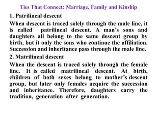 Ties That Connect: Marriage, Family and Kinship
1. Patrilineal descent
When descent is traced solely through the male line, it
is called patrilineal descent. A man‟s sons and
daughters all belong to the same descent group by
birth, but it only the sons who continue the affiliation.
Succession and inheritance pass through the male line.
2. Matrilineal descent
When the descent is traced solely through the female
line. It is called matrilineal descent. At birth,
children of both sexes belong to mother‟s descent
group, but later only females acquire the succession
and inheritance. Therefore, daughters carry the
tradition, generation after generation.
 