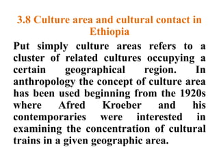 3.8 Culture area and cultural contact in
Ethiopia
Put simply culture areas refers to a
cluster of related cultures occupying a
certain geographical region. In
anthropology the concept of culture area
has been used beginning from the 1920s
where Afred Kroeber and his
contemporaries were interested in
examining the concentration of cultural
trains in a given geographic area.
 