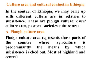 Culture area and cultural contact in Ethiopia
In the context of Ethiopia, we may come up
with different culture are in relation to
subsistence. These are plough culture, Enset
culture area, pastoral societies culture area.
A. Plough culture area
Plough culture area represents those parts of
the country where agriculture is
predominantly the means by which
subsistence is eked out. Most of highland and
central
 