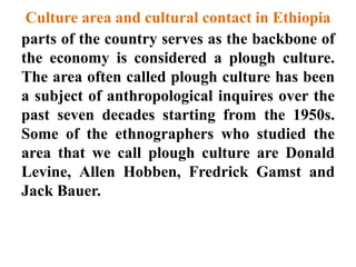 Culture area and cultural contact in Ethiopia
parts of the country serves as the backbone of
the economy is considered a plough culture.
The area often called plough culture has been
a subject of anthropological inquires over the
past seven decades starting from the 1950s.
Some of the ethnographers who studied the
area that we call plough culture are Donald
Levine, Allen Hobben, Fredrick Gamst and
Jack Bauer.
 