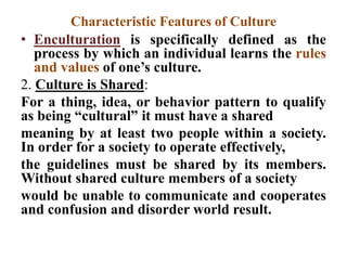 Characteristic Features of Culture
• Enculturation is specifically defined as the
process by which an individual learns the rules
and values of one‟s culture.
2. Culture is Shared:
For a thing, idea, or behavior pattern to qualify
as being “cultural” it must have a shared
meaning by at least two people within a society.
In order for a society to operate effectively,
the guidelines must be shared by its members.
Without shared culture members of a society
would be unable to communicate and cooperates
and confusion and disorder world result.
 
