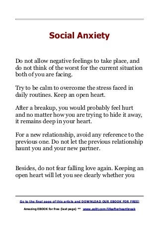 Social Anxiety
Do not allow negative feelings to take place, and
do not think of the worst for the current situation
both of you are facing.
Try to be calm to overcome the stress faced in
daily routines. Keep an open heart.
After a breakup, you would probably feel hurt
and no matter how you are trying to hide it away,
it remains deep in your heart.
For a new relationship, avoid any reference to the
previous one. Do not let the previous relationship
haunt you and your new partner.
Besides, do not fear falling love again. Keeping an
open heart will let you see clearly whether you
Go to the final page of this article and DOWNLOAD OUR EBOOK FOR FREE!
Amazing EBOOK for free (last page) ** www.eoltt.com/lifeafterheartbreak
 