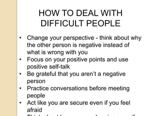 HOW TO DEAL WITH
DIFFICULT PEOPLE
• Change your perspective - think about why
the other person is negative instead of
what is wrong with you
• Focus on your positive points and use
positive self-talk
• Be grateful that you aren’t a negative
person
• Practice conversations before meeting
people
• Act like you are secure even if you feel
afraid
 
