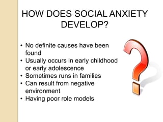 HOW DOES SOCIAL ANXIETY
DEVELOP?
• No definite causes have been
found
• Usually occurs in early childhood
or early adolescence
• Sometimes runs in families
• Can result from negative
environment
• Having poor role models
 