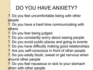 DO YOU HAVE ANXIETY?
? Do you feel uncomfortable being with other
people
? Do you have a hard time communicating with
others
? Do you fear being judged
? Do you constantly worry about seeing people
? Do you avoid public places and going to events
? Do you have difficulty making good relationships
? Are you self-conscious in front of other people
? Do you easily blush, sweat or get nervous when
around other people
? Do you feel nauseous or sick to your stomach
when with other people
 