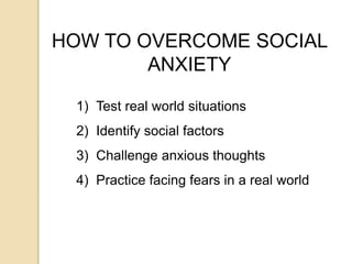 HOW TO OVERCOME SOCIAL
ANXIETY
1) Test real world situations
2) Identify social factors
3) Challenge anxious thoughts
4) Practice facing fears in a real world
 