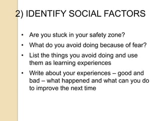 2) IDENTIFY SOCIAL FACTORS
• Are you stuck in your safety zone?
• What do you avoid doing because of fear?
• List the things you avoid doing and use
them as learning experiences
• Write about your experiences – good and
bad – what happened and what can you do
to improve the next time
 