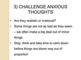 3) CHALLENGE ANXIOUS
THOUGHTS
• Are they realistic or irrational?
• Some things are not as bad as they seem
– we often make a big deal out of minor
things
• Stop, think and take time to calm down
before things are blown way out of
proportion
 