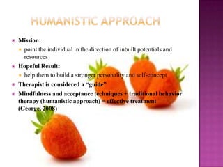 Humanistic ApproachMission:point the individual in the direction of inbuilt potentials and resourcesHopeful Result:help them to build a stronger personality and self-conceptTherapist is considered a “guide”Mindfulness and acceptance techniques + traditional behavior therapy (humanistic approach) = effective treatment (George, 2008)