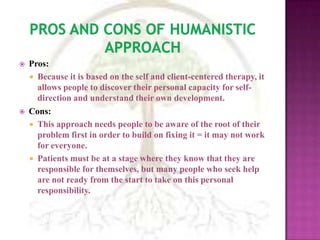 Pros and Cons of Humanistic ApproachPros:Because it is based on the self and client-centered therapy, it allows people to discover their personal capacity for self-direction and understand their own development.Cons: This approach needs people to be aware of the root of their problem first in order to build on fixing it = it may not work for everyone. Patients must be at a stage where they know that they are responsible for themselves, but many people who seek help are not ready from the start to take on this personal responsibility.