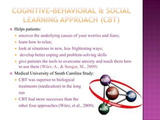Cognitive-Behavioral & Social Learning Approach (CBT)Helps patients: uncover the underlying causes of your worries and fears; learn how to relax; look at situations in new, less frightening ways;  develop better coping and problem-solving skillsgive patients the tools to overcome anxiety and teach them how to use them (Würz, A., & Sungur, M., 2009)Medical University of South Carolina Study: CBT was superior to biological 	treatments (medication) in the long 	run CBT had more successes than the  other four approaches (Würz, et al., 2009). 