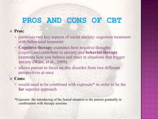 Pros and Cons of CBTPros:combines two key aspects of social anxiety: cognition treatment with behavioral treatmentCognitive therapy examines how negative thoughts (cognitions) contribute to anxiety and behavior therapy examines how you behave and react in situations that trigger anxiety (Würz, et al., 2009).allows patient to focus on this disorder from two different perspectives at once Cons:would need to be combined with exposure* in order to be the far superior approach*Exposure: the introducing of the feared situation to the patient gradually in combination with therapy sessions.