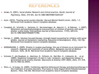 References Alnæs, R. (2001). Social phobia: Research and clinical practice. Nordic Journal of 		Psychiatry, 55(6), 419-425. doi:10.1080/08039480152693327Anon. (2010). Treating social anxiety disorder. Harvard Mental Health Letter, 26(9), 1-3. 	Retrieved from Academic Search Complete database.Campbell, M., Schmidt, L., Santesso, D., Van Ameringen, M., Mancini, C., & Oakman,  J. (2007).  	Behavioral and psychophysiological characteristics of children of parents with social 	phobia: a pilot study. International Journal of Neuroscience, 117(5), 605-616. 	doi:10.1080/00207450600773780.George, C. (2008). Solution-focused therapy: strength-based counseling for children with social 	phobia. Journal of Humanistic Counseling, Education & Development, 47(2), 144-156. 	Retrieved from Academic Search Complete database.KHODARAHIMI, S. (2009). Dreams in Jungian psychology: the use of dreams as an instrument for 	research, diagnosis and treatment of social phobia. Malaysian Journal of Medical 	Sciences, 16(4), 38-45. Retrieved from Academic Search Complete database.Schneier, F., Abi-Dargham, A., Martinez, D., Slifstein, M., Dah-Ren, H., Liebowitz, M.,   et al. 	(2009). Dopamine transporters, D<sub>2</sub> receptors, and dopamine release in 	generalized social anxiety disorder. Depression & Anxiety (1091-4269), 26(5), 411-418. 	doi:10.1002/da.20543.Würz, A., & Sungur, M. (2009). Combining cognitive behavioural therapy and pharmacotherapy in 	the treatment of anxiety disorders: True Gains or False Hopes?.KlinikPsikofarmakolojiBulteni, 19(4), 436-446. Retrieved from Academic Search Complete database.