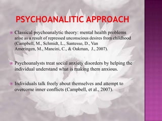 Psychoanalitic ApproachClassical psychoanalytic theory: mental health problems arise as a result of repressed unconscious desires from childhood (Campbell, M., Schmidt, L., Santesso, D., Van Ameringen, M., Mancini, C., & Oakman,  J., 2007). Psychoanalysts treat social anxiety disorders by helping the individual understand what is making them anxious. Individuals talk freely about themselves and attempt to overcome inner conflicts (Campbell, et al., 2007).