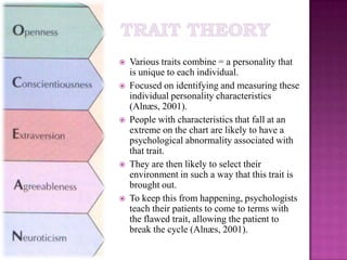 Trait TheoryVarious traits combine = a personality that is unique to each individual. Focused on identifying and measuring these individual personality characteristics (Alnæs, 2001).People with characteristics that fall at an extreme on the chart are likely to have a psychological abnormality associated with that trait. They are then likely to select their environment in such a way that this trait is brought out.To keep this from happening, psychologists teach their patients to come to terms with the flawed trait, allowing the patient to break the cycle (Alnæs, 2001).