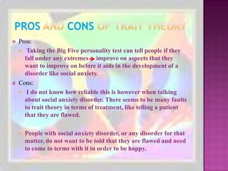 Pros and Consof Trait TheoryPros:Taking the Big Five personality test can tell people if they fall under any extremes     improve on aspects that they want to improve on before it aids in the development of a disorder like social anxiety. Cons: I do not know how reliable this is however when talking about social anxiety disorder. There seems to be many faults to trait theory in terms of treatment, like telling a patient that they are flawed.People with social anxiety disorder, or any disorder for that matter, do not want to be told that they are flawed and need to come to terms with it in order to be happy.
