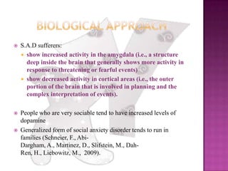 Biological ApproachS.A.D sufferers: show increased activity in the amygdala (i.e., a structure deep inside the brain that generally shows more activity in response to threatening or fearful events) show decreased activity in cortical areas (i.e., the outer portion of the brain that is involved in planning and the complex interpretation of events).People who are very sociable tend to have increased levels of dopamineGeneralized form of social anxiety disorder tends to run in families (Schneier, F., Abi-Dargham, A., Martinez, D., Slifstein, M., Dah-Ren, H., Liebowitz, M.,  2009). 
