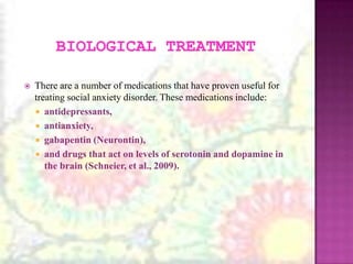 Biological TreatmentThere are a number of medications that have proven useful for treating social anxiety disorder. These medications include:antidepressants,antianxiety,gabapentin (Neurontin),and drugs that act on levels of serotonin and dopamine in the brain (Schneier, et al., 2009). 