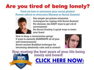 Are you tired of being lonely?
        Find out how to overcome your social phobia!
    Proven advice to overcome Shyness or Social Anxiety!
                   Use simple yet proven relaxation
                   techniques for coping with Social Anxiety!
                   For shyness, two EASY ways to get rid of
                   nervousness!
                   For Social Anxiety, 3 quick ways to lower
                   your fears!
    How to keep a conversation going!
    6 ways to instantly ELIMINATE all of your
    self consciousness!
    Secret ancient Buddhist technique for
    becoming absolutely calm and in control!
  Stop wasting the best years of your life being
                lonely and bored!
                     CLICK HERE NOW!
 