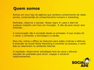 Quem somos
Somos um novo tipo de agência que combina conhecimento de redes
sociais, compreensão do comportamento humano e marketing.

Participar, observar e escutar. Nossa regra #1 para o start de
qualquer trabalho com foco em inovação. E não dá para inovar sem
entender.

A comunicação não é novidade desde os primatas. O que mudou foi
o canal, o conteúdo, a tecnologia e a escala.

Para nós, online e offline se misturam para ações criativas e efetivas.
E entender de Social Media Marketing é entender as pessoas, e como
elas se relacionam no ambiente internet.

O resultado: desenvolver estratégias fora da caixa e oferecer
soluções de qualidade para atrair, engajar e construir
relacionamentos.
 