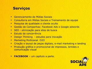 Serviços

   Gerenciamento de Mídias Sociais
   Consultoria em Mídias Sociais e Treinamento de equipe
   Pesquisa de qualidade e cliente oculto
   Gestão de Campanhas: Facebook Ads e Google adwords
   SEO - otimização para sites de busca
   Estudo da concorrência
   Design Thinking - estudos para inovação
   Marketing Multicanal O2O
   Criação e layout de peças digitais, e-mail marketing e landing
   Produção gráfica e promocional de impressos, brindes e
    comunicação visual

   FACEBOOK – um capítulo a parte.
 