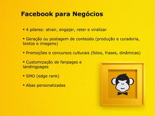 Facebook para Negócios

 4 pilares: atrair, engajar, reter e viralizar

 Geração ou postagem de conteúdo (produção e curadoria,
textos e imagens)

 Promoções e concursos culturais (fotos, frases, dinâmicas)

 Customização de fanpages e
landingpages

 SMO (edge rank)

 Abas personalizadas
 
