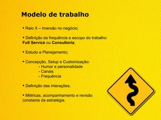 Modelo de trabalho

 Raio X – Imersão no negócio;

 Definição da frequência e escopo do trabalho:
Full Service ou Consultoria;

 Estudo e Planejamento;

 Concepção, Setup e Customização:
        - Humor e personalidade
        - Canais
        - Frequência

 Definição das interações;

 Métricas, acompanhamento e revisão
constante da estratégia.
 